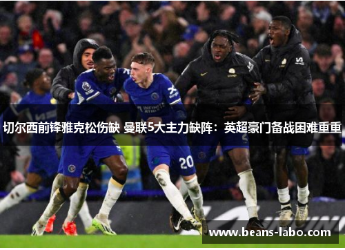 切尔西前锋雅克松伤缺 曼联5大主力缺阵：英超豪门备战困难重重